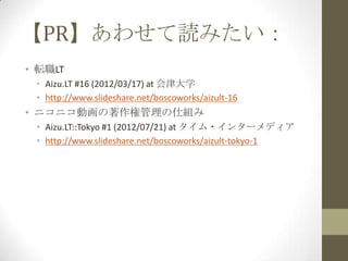 【PR】あわせて読みたい：
• 転職LT
 • Aizu.LT #16 (2012/03/17) at 会津大学
 • http://www.slideshare.net/boscoworks/aizult-16
• ニコニコ動画の著作権管理の仕組み
 • Aizu.LT::Tokyo #1 (2012/07/21) at タイム・インターメディア
 • http://www.slideshare.net/boscoworks/aizult-tokyo-1
 
