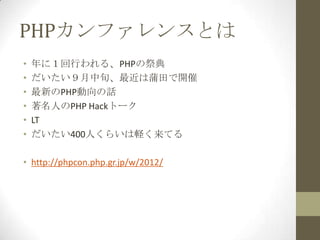 PHPカンファレンスとは
•   年に１回行われる、PHPの祭典
•   だいたい９月中旬、最近は蒲田で開催
•   最新のPHP動向の話
•   著名人のPHP Hackトーク
•   LT
•   だいたい400人くらいは軽く来てる

• http://phpcon.php.gr.jp/w/2012/
 