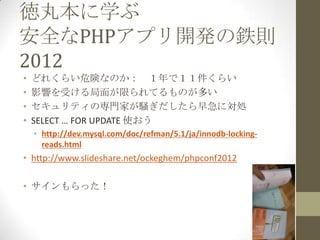 徳丸本に学ぶ
安全なPHPアプリ開発の鉄則
2012
•   どれくらい危険なのか： １年で１１件くらい
•   影響を受ける局面が限られてるものが多い
•   セキュリティの専門家が騒ぎだしたら早急に対処
•   SELECT … FOR UPDATE 使おう
    • http://dev.mysql.com/doc/refman/5.1/ja/innodb-locking-
      reads.html
• http://www.slideshare.net/ockeghem/phpconf2012

• サインもらった！
 