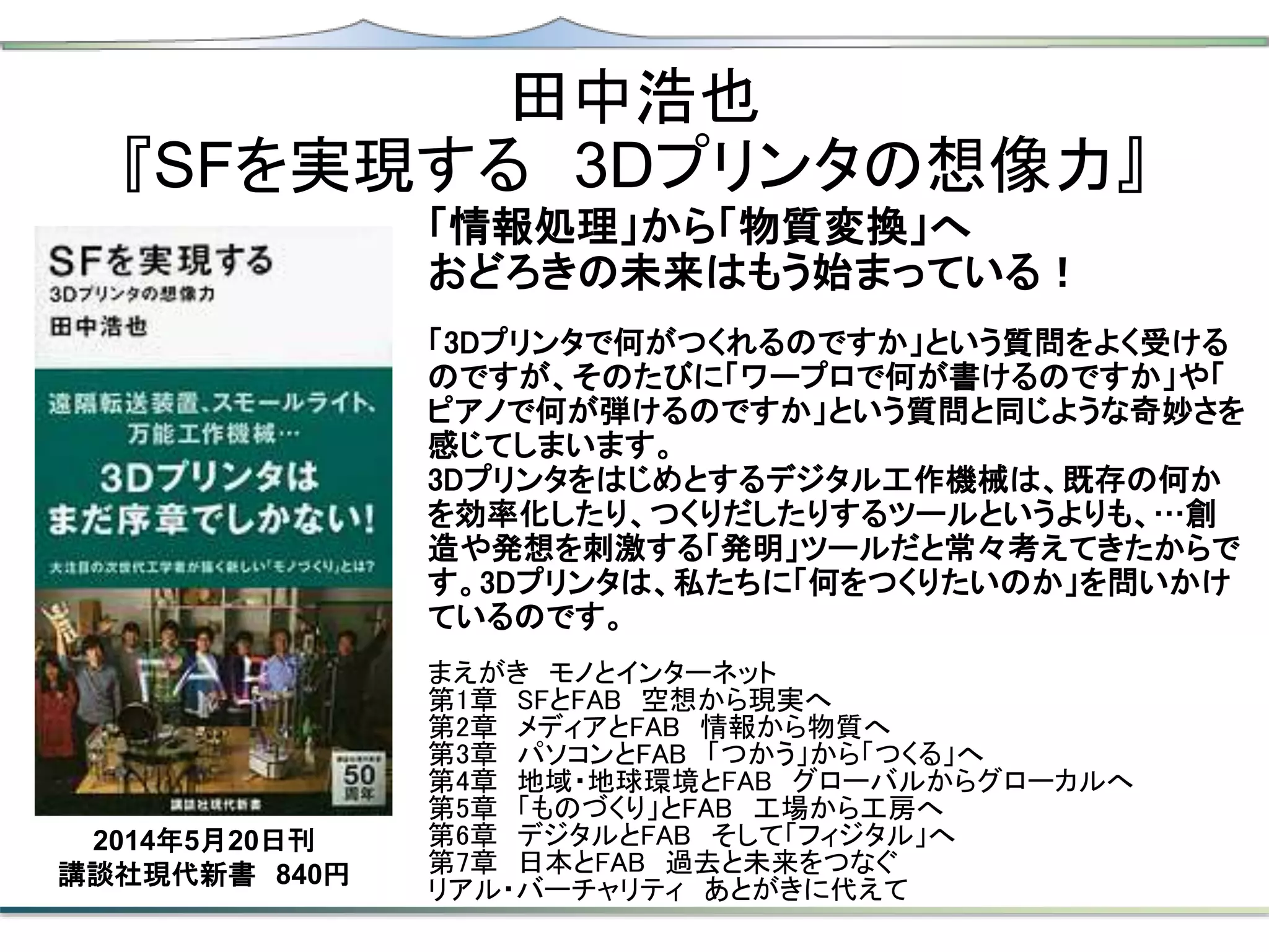 田中浩也
『SFを実現する 3Dプリンタの想像力』
「情報処理」から「物質変換」へ
おどろきの未来はもう始まっている！
「3Dプリンタで何がつくれるのですか」という質問をよく受ける
のですが、そのたびに「ワープロで何が書けるのですか」や「
ピアノで何が弾けるのですか」という質問と同じような奇妙さを
感じてしまいます。
3Dプリンタをはじめとするデジタル工作機械は、既存の何か
を効率化したり、つくりだしたりするツールというよりも、…創
造や発想を刺激する「発明」ツールだと常々考えてきたからで
す。3Dプリンタは、私たちに「何をつくりたいのか」を問いかけ
ているのです。
まえがき モノとインターネット
第1章 SFとFAB 空想から現実へ
第2章 メディアとFAB 情報から物質へ
第3章 パソコンとFAB 「つかう」から「つくる」へ
第4章 地域・地球環境とFAB グローバルからグローカルへ
第5章 「ものづくり」とFAB 工場から工房へ
第6章 デジタルとFAB そして「フィジタル」へ
第7章 日本とFAB 過去と未来をつなぐ
リアル・バーチャリティ あとがきに代えて
2014年5月20日刊
講談社現代新書 840円
 