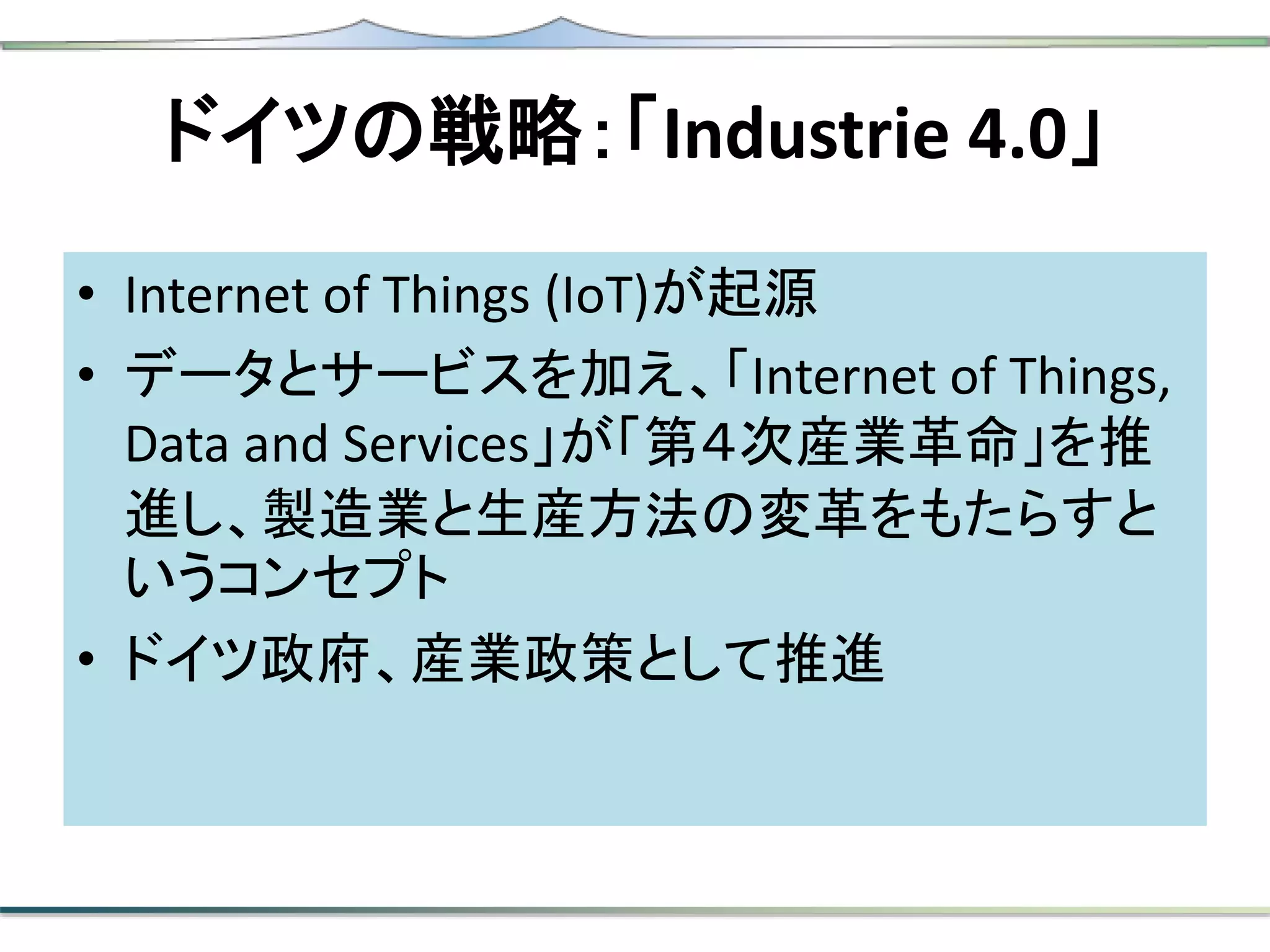 ドイツの戦略：「Industrie 4.0」
• Internet of Things (IoT)が起源
• データとサービスを加え、「Internet of Things,
Data and Services」が「第４次産業革命」を推
進し、製造業と生産方法の変革をもたらすと
いうコンセプト
• ドイツ政府、産業政策として推進
 