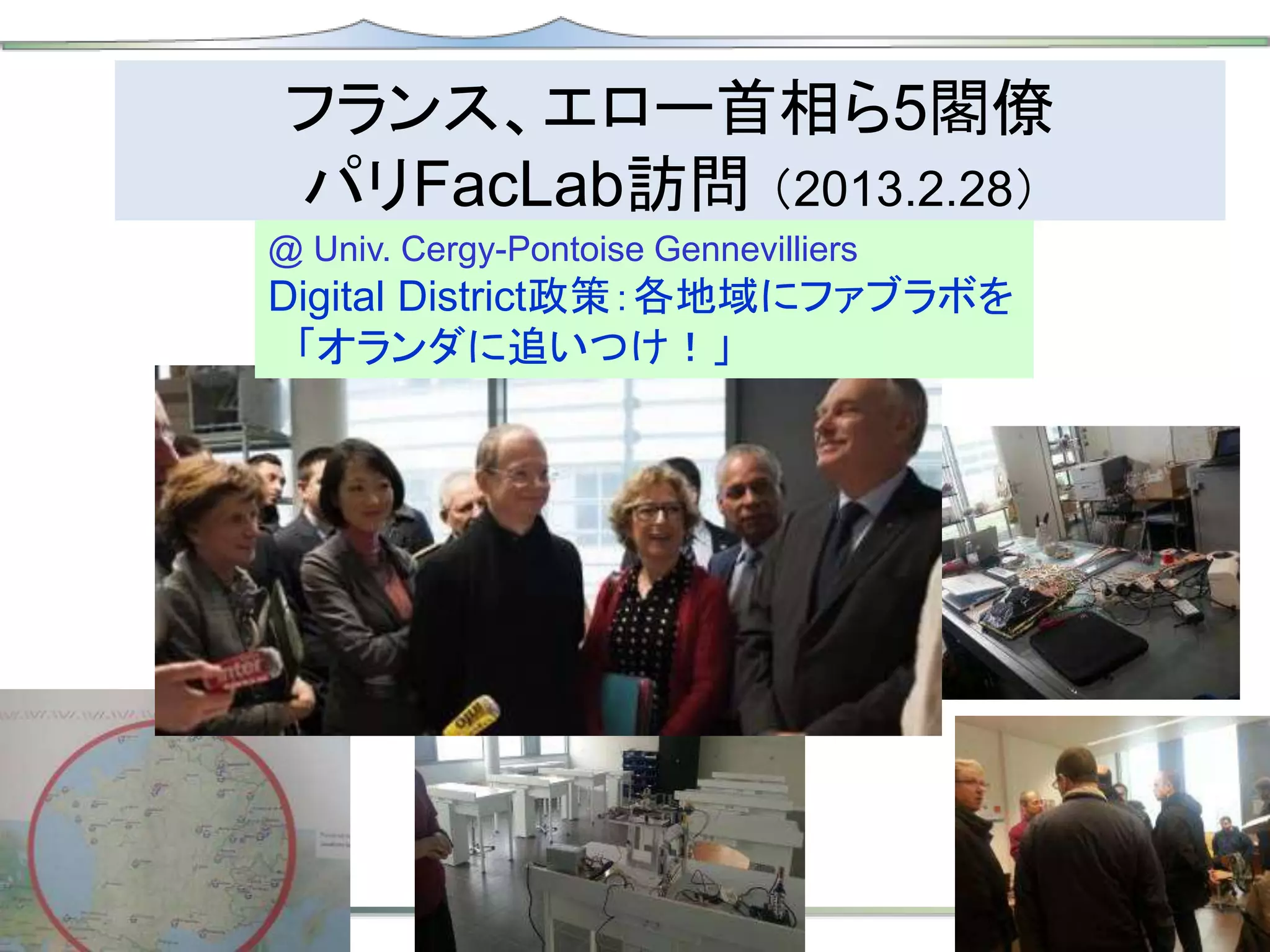 フランス、エロー首相ら5閣僚
パリFacLab訪問 （2013.2.28）
@ Univ. Cergy-Pontoise Gennevilliers
Digital District政策：各地域にファブラボを
「オランダに追いつけ！」
 