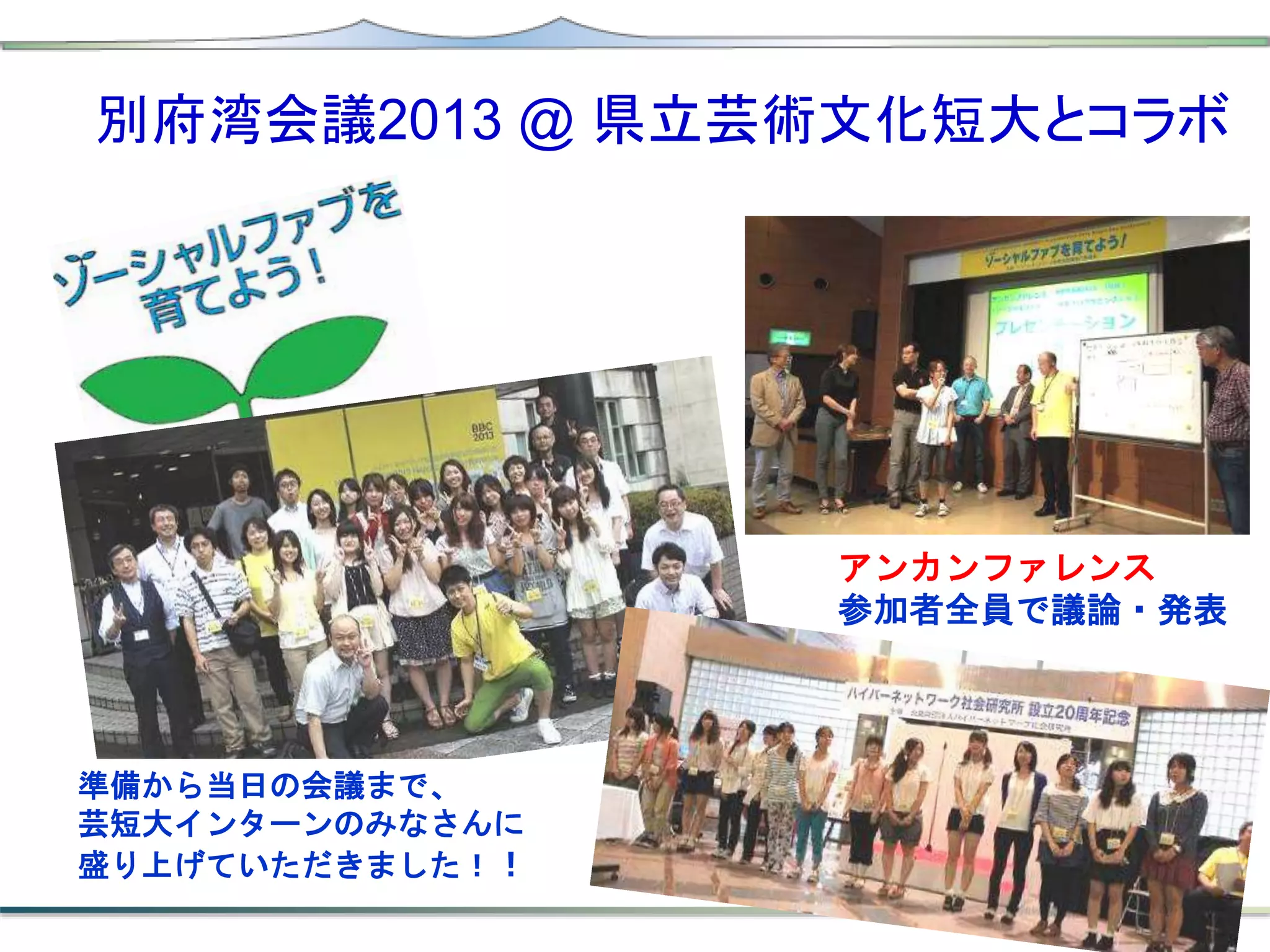 準備から当日の会議まで、
芸短大インターンのみなさんに
盛り上げていただきました！！
別府湾会議2013 @ 県立芸術文化短大とコラボ
アンカンファレンス
参加者全員で議論・発表
 