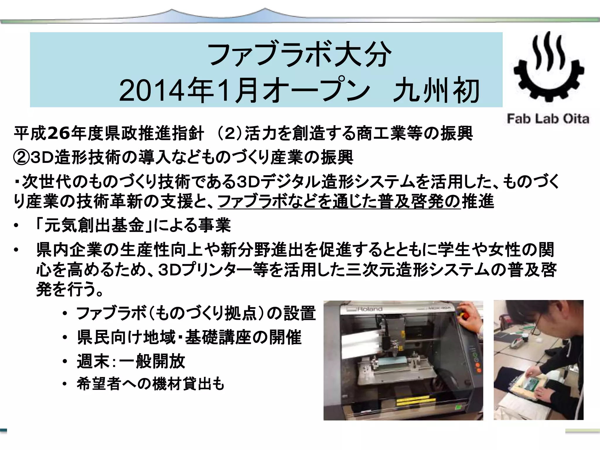 ファブラボ大分
2014年1月オープン 九州初
平成26年度県政推進指針 （２）活力を創造する商工業等の振興
②３Ｄ造形技術の導入などものづくり産業の振興
・次世代のものづくり技術である３Ｄデジタル造形システムを活用した、ものづく
り産業の技術革新の支援と、ファブラボなどを通じた普及啓発の推進
• 「元気創出基金」による事業
• 県内企業の生産性向上や新分野進出を促進するとともに学生や女性の関
心を高めるため、３Ｄプリンター等を活用した三次元造形システムの普及啓
発を行う。
• ファブラボ（ものづくり拠点）の設置
• 県民向け地域・基礎講座の開催
• 週末：一般開放
• 希望者への機材貸出も
 