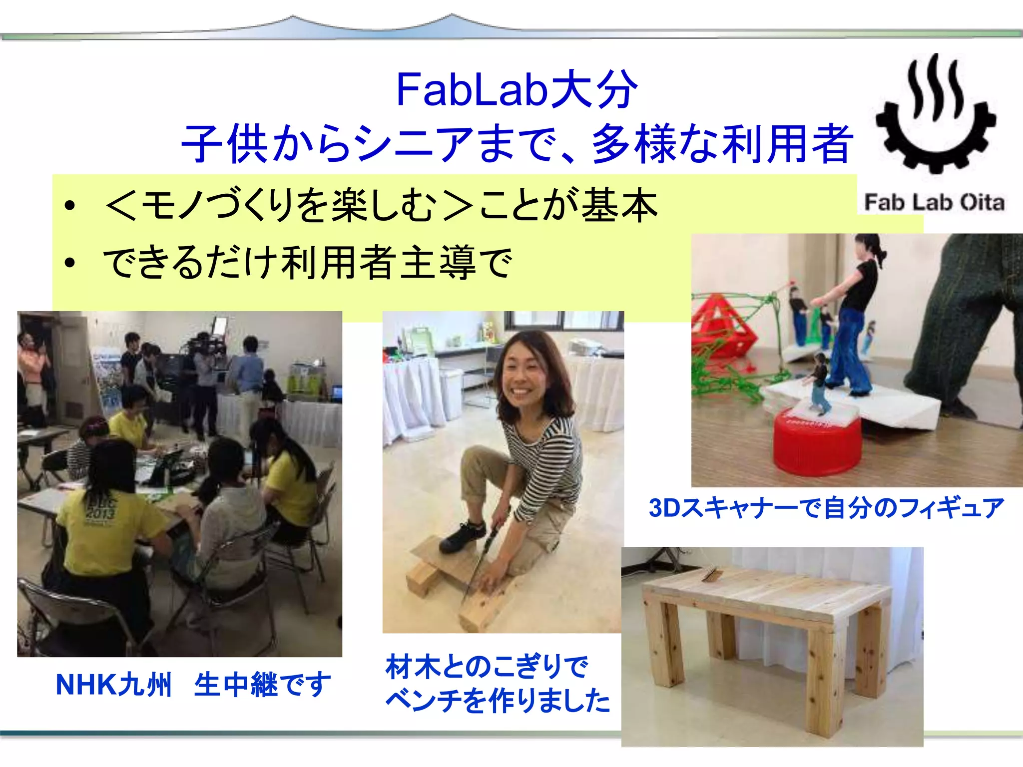 FabLab大分
子供からシニアまで、多様な利用者
• ＜モノづくりを楽しむ＞ことが基本
• できるだけ利用者主導で
3Dスキャナーで自分のフィギュア
材木とのこぎりで
ベンチを作りました
NHK九州 生中継です
 