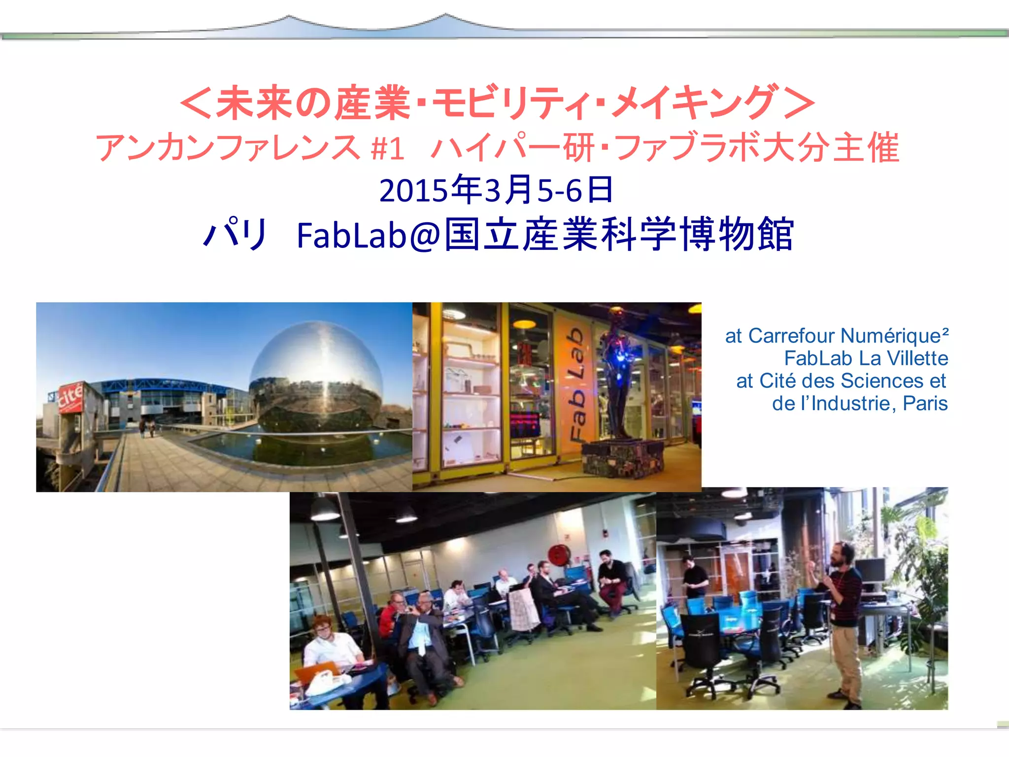 ＜未来の産業・モビリティ・メイキング＞
アンカンファレンス #1 ハイパー研・ファブラボ大分主催
2015年3月5-6日
パリ FabLab@国立産業科学博物館
Future of Industry, Mobility & Making
unReport #1
April 2015
unConference #1 Paris
5th & 6th of March 2015
at Carrefour Numérique²
FabLab La Villette
at Cité des Sciences et
de l’Industrie, Paris
 