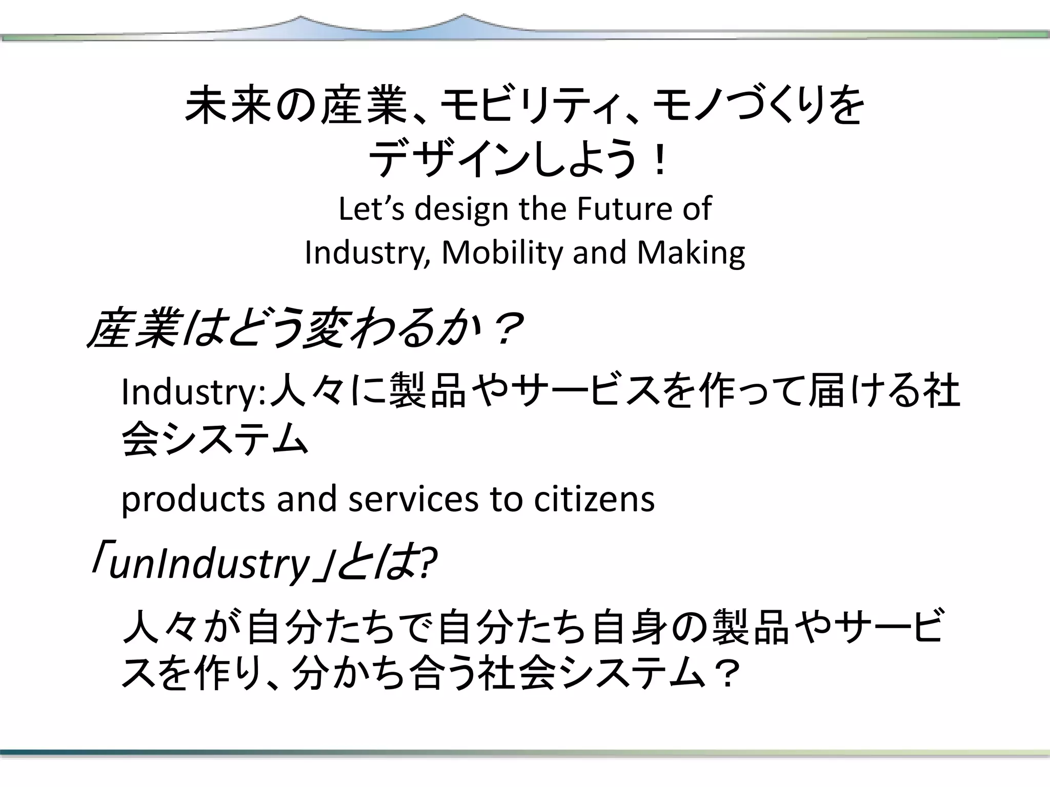 未来の産業、モビリティ、モノづくりを
デザインしよう！
Let’s design the Future of
Industry, Mobility and Making
産業はどう変わるか？
Industry:人々に製品やサービスを作って届ける社
会システム
products and services to citizens
「unIndustry」とは?
人々が自分たちで自分たち自身の製品やサービ
スを作り、分かち合う社会システム？
 