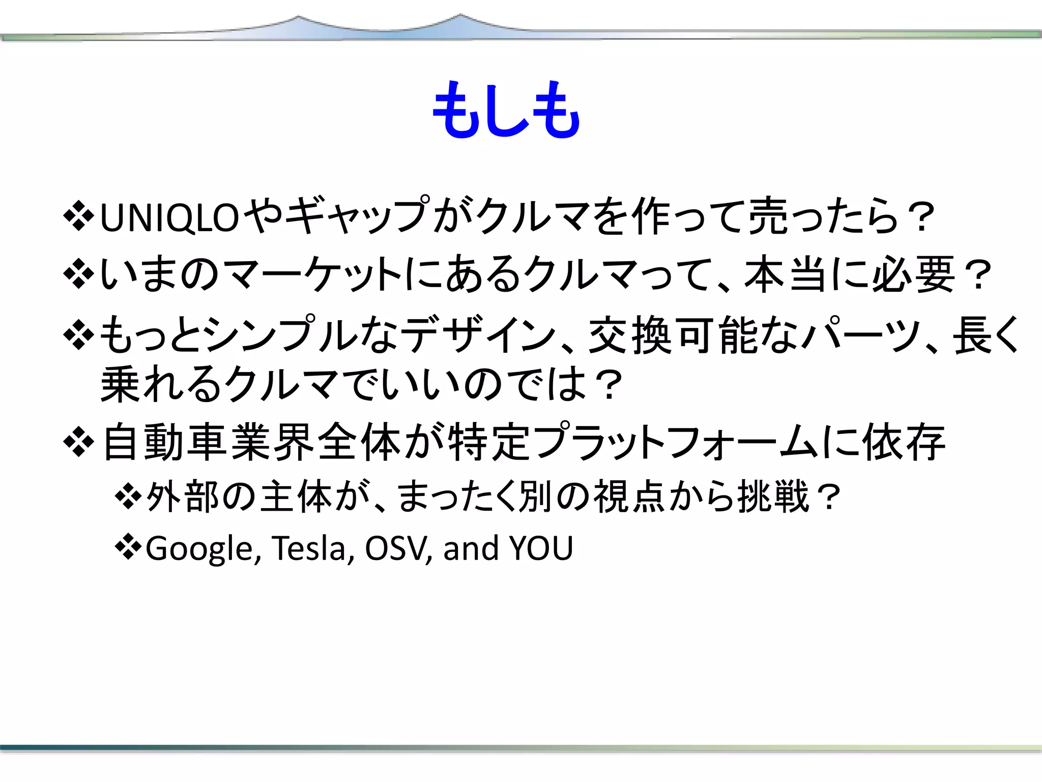 もしも
UNIQLOやギャップがクルマを作って売ったら？
いまのマーケットにあるクルマって、本当に必要？
もっとシンプルなデザイン、交換可能なパーツ、長く
乗れるクルマでいいのでは？
自動車業界全体が特定プラットフォームに依存
外部の主体が、まったく別の視点から挑戦？
Google, Tesla, OSV, and YOU
 