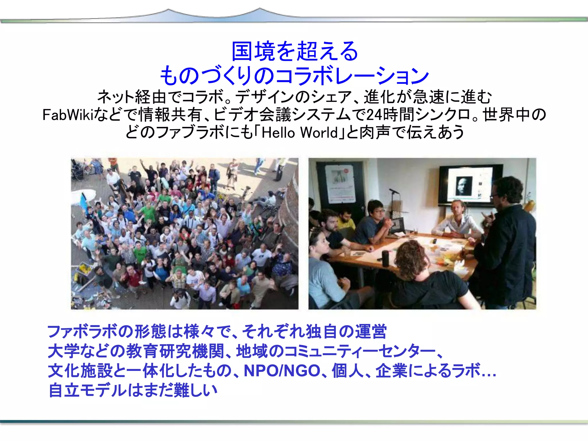 ファボラボの形態は様々で、それぞれ独自の運営
大学などの教育研究機関、地域のコミュニティーセンター、
文化施設と一体化したもの、NPO/NGO、個人、企業によるラボ…
自立モデルはまだ難しい
国境を超える
ものづくりのコラボレーション
ネット経由でコラボ。デザインのシェア、進化が急速に進む
FabWikiなどで情報共有、ビデオ会議システムで24時間シンクロ。世界中の
どのファブラボにも「Hello World」と肉声で伝えあう
 