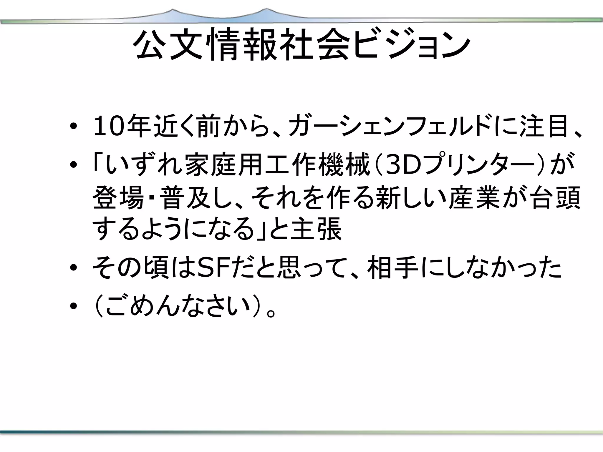 公文情報社会ビジョン
• 10年近く前から、ガーシェンフェルドに注目、
• 「いずれ家庭用工作機械（3Dプリンター）が
登場・普及し、それを作る新しい産業が台頭
するようになる」と主張
• その頃はSFだと思って、相手にしなかった
• （ごめんなさい）。
 