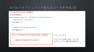 using HoloToolkit.Unity.InputModule;
using UnityEngine;
public class AirTapGesture : MonoBehaviour,IInputClickHandler {
// Use this for initialization
void Start () {
}
// Update is called once per frame
void Update () {
}
public void OnInputClicked(InputEventData eventData)
{
gameObject.AddComponent<Rigidbody>();
}
}
å
ץȤ굱äƤ
֥Ȥ򸶼Ӥ
 