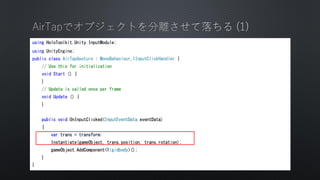 using HoloToolkit.Unity.InputModule;
using UnityEngine;
public class AirTapGesture : MonoBehaviour,IInputClickHandler {
// Use this for initialization
void Start () {
}
// Update is called once per frame
void Update () {
}
public void OnInputClicked(InputEventData eventData)
{
var trans = transform;
Instantiate(gameObject, trans.position, trans.rotation);
gameObject.AddComponent<Rigidbody>();
}
}
 