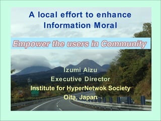 A local effort to enhance
Information Moral
Izumi Aizu
Executive Director
Institute for HyperNetwok Society
Oita, Japan
 