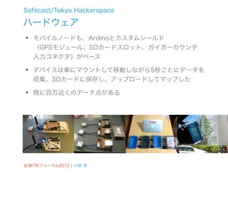 Safecast/Tokyo Hackerspace

ハードウェア
•   モバイルノードも、Ardinoとカスタムシールド
    （GPSモジュール、SDカードスロット、ガイガーカウンタ
    入力コネクタ）がベース

•   デバイスは車にマウントして移動しながら5秒ごとにデータを
    収集、SDカードに保存し、アップロードしてマップした

•   既に百万近くのデータ点がある




会津IT秋フォーラム2012 ¦ 小林 茂
 