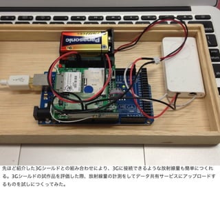 先ほど紹介した3Gシールドとの組み合わせにより、3Gに接続できるような放射線量も簡単につくれ
る。3Gシールドの試作品を評価した際、放射線量の計測をしてデータ共有サービスにアップロードす
るものを試しにつくってみた。
 