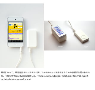 最近になって、最近発売されたモデルに関してArduinoなどを接続するための情報が公開されたた
め、それを参考にArduinoに接続した。☞http://www.radiation-watch.org/2012/08/type4-
technical-documents-for.html
 