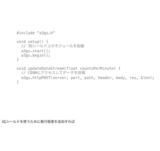 #include "a3gs.h"

    void setup() {
      // 3Gシールド上のモジュールを起動
      a3gs.start();
      a3gs.begin();
    }

    void updateDataStream(float countsPerMinute) {
      // COSMにアクセスしてデータを投稿
      a3gs.httpPOST(server, port, path, header, body, res, &len);
    }




3Gシールドを使うために数行程度を追加すれば
 