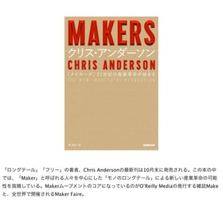 「ロングテール」「フリー」の著者、Chris Andersonの最新刊は10月末に発売される。この本の中
では、「Maker」と呼ばれる人々を中心にした「モノのロングテール」による新しい産業革命の可能
性を指摘している。MakerムーブメントのコアになっているのがO’Reilly Mediaの発行する雑誌Make
と、全世界で開催されるMaker Faire。
 