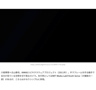 http://www.diginfo.tv/v/12-0047-r-en.php



川畑博理＋古山善将。IAMASユビキタスウェアプロジェクト（2011年）。手でフレームを作る動作で
自分が見ている空間を切り取るカメラ。先行例としてはMIT Media LabのSixth Sense（の機能の一
部）があるが、こちらはかなりシンプルに実現。
 