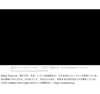JSTサイエンスチャンネル：「作る」が変わる！広がるMakerムーブメント
      http://sc-smn.jst.go.jp/playprg/index/6785

Maker Faireには、電子工作、手芸、ニコニコ技術部など、さまざまなコミュニティが混在している。
ある意味でカオスだが、ものをつくり、それを人に伝え、共有するのが好きな人々が集まっている。
12月にもMaker Faire Tokyo 2012として開催予定。☞http://makezine.jp
 