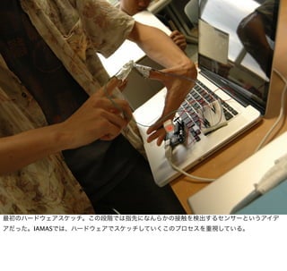 最初のハードウェアスケッチ。この段階では指先になんらかの接触を検出するセンサーというアイデ
アだった。IAMASでは、ハードウェアでスケッチしていくこのプロセスを重視している。
 