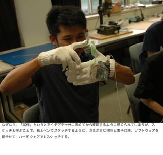 なぜなら、「試作」というとアイデアを十分に固めてから確認するように感じられてしまうが、ス
ケッチと呼ぶことで、紙とペンでスケッチするように、さまざまな材料と電子回路、ソフトウェアを
組合せて、ハードウェアでもスケッチする。
 