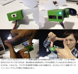 このバージョンではまだワイヤードで実際の撮影などの処理は外部で行っているが、ここまで実際に
試せるプロトタイプができれば、後は現在ある技術を持ってすれば想定している大きさに収めること
はできる。このように、アイデアを短時間で経験しながら発展させ、かたちにしていく過程でオープ
ンソースハードウェアの果たす役割は大きい。
 
