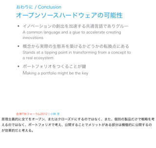 おわりに / Conclusion

    オープンソースハードウェアの可能性
    •   イノベーションの創出を加速する共通言語でありグルー
        A common language and a glue to accelerate creating
        innovations

    •   概念から実際の生態系を築けるかどうかの転換点にある
        Stands at a tipping point in transforming from a concept to
        a real ecosystem

    •   ポートフォリオをつくることが鍵
        Making a portfolio might be the key




    会津IT秋フォーラム2012 ¦ 小林 茂
原理主義的に全てをオープン、またはクローズドにするのではなく、また、個別の製品だけで戦略を考
えるのではなく、ポートフォリオで考え、公開することでメリットがある部分は積極的に公開するの
が効果的だと考える。
 