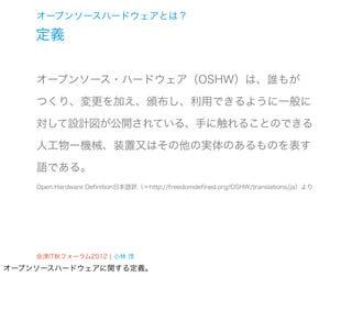 オープンソースハードウェアとは？

    定義


    オープンソース・ハードウェア（OSHW）は、誰もが

    つくり、変更を加え、頒布し、利用できるように一般に

    対して設計図が公開されている、手に触れることのできる

    人工物ー機械、装置又はその他の実体のあるものを表す

    語である。
    Open Hardware Definition日本語訳（☞http://freedomdefined.org/OSHW/translations/ja）より




    会津IT秋フォーラム2012 ¦ 小林 茂
オープンソースハードウェアに関する定義。
 
