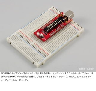 写真撮影：高尾俊介

自分自身のオープンソースハードウェアに関する活動。 オープンソースのツールキット「Gainer」を
2005年にIAMASの仲間と共に開発し、2006年にキットとしてリリース。恐らく、日本で初めての
オープンソースハードウェア。
 