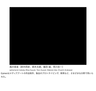 風の音楽（鈴木莉紗、鈴木太朗、飯田 誠、荒川忠一）
      ephemeral melody (Risa Suzuki, Taro Suzuki, Makoto Iida, Chuichi Arakawa)

Gainerはメディアアートの作品制作、製品のプロトタイピング、教育など、さまざまな分野で用いら
れた。
 
