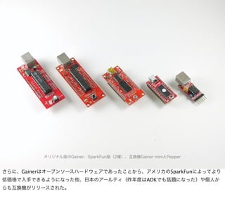 オリジナル版のGainer、SparkFun版（2種）、互換機Gainer miniとPepper


さらに、Gainerはオープンソースハードウェアであったことから、アメリカのSparkFunによってより
低価格で入手できるようになった他、日本のアールティ（昨年度はADKでも話題になった）や個人か
らも互換機がリリースされた。
 