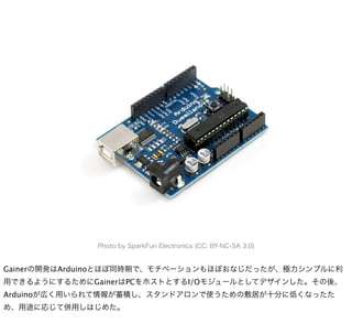 Photo by SparkFun Electronics (CC: BY-NC-SA 3.0)


Gainerの開発はArduinoとほぼ同時期で、モチベーションもほぼおなじだったが、極力シンプルに利
用できるようにするためにGainerはPCをホストとするI/Oモジュールとしてデザインした。その後、
Arduinoが広く用いられて情報が蓄積し、スタンドアロンで使うための敷居が十分に低くなったた
め、用途に応じて併用しはじめた。
 