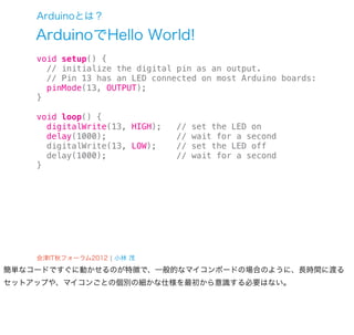Arduinoとは？

    ArduinoでHello World!
    void setup() {
      // initialize the digital pin as an output.
      // Pin 13 has an LED connected on most Arduino boards:
      pinMode(13, OUTPUT);
    }

    void loop() {
      digitalWrite(13, HIGH);   //   set the LED on
      delay(1000);              //   wait for a second
      digitalWrite(13, LOW);    //   set the LED off
      delay(1000);              //   wait for a second
    }




    会津IT秋フォーラム2012 ¦ 小林 茂
簡単なコードですぐに動かせるのが特徴で、一般的なマイコンボードの場合のように、長時間に渡る
セットアップや、マイコンごとの個別の細かな仕様を最初から意識する必要はない。
 