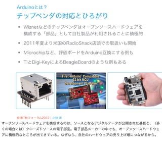 Arduinoとは？

    チップベンダの対応とひろがり
    •   Wiznetなどのチップベンダはオープンソースハードウェアを
        構成する「部品」として自社製品が利用されることに積極的

    •   2011年夏より米国のRadioShack店頭での取扱いも開始

    •   Microchipなど、評価ボードをArduino互換にする例も

    •   TIとDigi-KeyによるBeagleBoardのような例もある




    会津IT秋フォーラム2012 ¦ 小林 茂
オープンソースハードウェアを構成するのは、ソースとなるデジタルデータが公開された基板と、（多
くの場合には）クローズドソースの電子部品。電子部品メーカーの中でも、オープンソースハードウェ
アに積極的なところが出てきている。なぜなら、自社のハードウェアの売り上げ増につながるから。
 