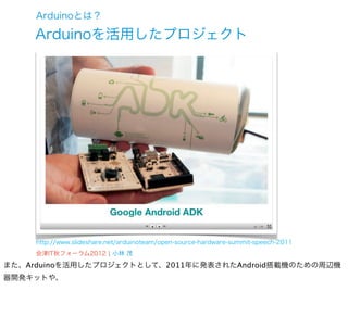 Arduinoとは？

     Arduinoを活用したプロジェクト




     http://www.slideshare.net/arduinoteam/open-source-hardware-summit-speech-2011
     会津IT秋フォーラム2012 ¦ 小林 茂
また、Arduinoを活用したプロジェクトとして、2011年に発表されたAndroid搭載機のための周辺機
器開発キットや、
 