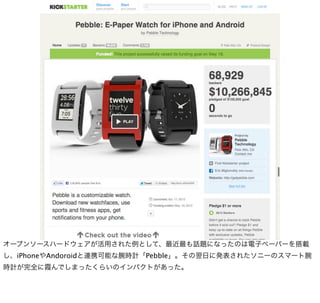 オープンソースハードウェアが活用された例として、最近最も話題になったのは電子ペーパーを搭載
し、iPhoneやAndoroidと連携可能な腕時計「Pebble」。その翌日に発表されたソニーのスマート腕
時計が完全に霞んでしまったくらいのインパクトがあった。
 