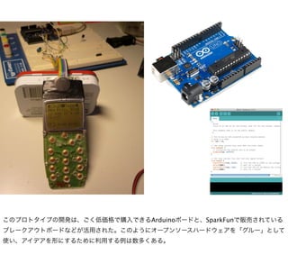 このプロトタイプの開発は、ごく低価格で購入できるArduinoボードと、SparkFunで販売されている
ブレークアウトボードなどが活用された。このようにオープンソースハードウェアを「グルー」として
使い、アイデアを形にするために利用する例は数多くある。
 