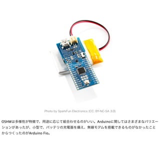 Photo by SparkFun Electronics (CC: BY-NC-SA 3.0)


OSHWは多様性が特徴で、用途に応じて組合わせるのがいい。Arduinoに関してはさまざまなバリエー
ションがあったが、小型で、バッテリの充電器を備え、無線モデムを搭載できるものがなかったこと
からつくったのがArduino Fio。
 