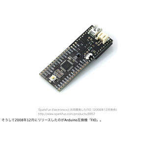 SparkFun Electronicsと共同開発したFIO（2008年12月発売）
             http://www.sparkfun.com/products/8957

そうして2008年12月にリリースしたのがArduino互換機「FIO」。
 