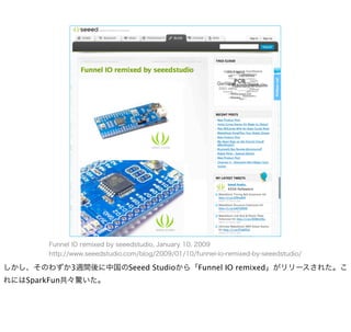 Funnel IO remixed by seeedstudio, January 10, 2009
       http://www.seeedstudio.com/blog/2009/01/10/funnel-io-remixed-by-seeedstudio/

しかし、そのわずか3週間後に中国のSeeed Studioから「Funnel IO remixed」がリリースされた。こ
れにはSparkFun共々驚いた。
 