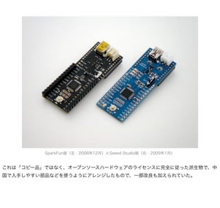 SparkFun版（左：2008年12月）とSeeed Studio版（右：2009年1月）


これは「コピー品」ではなく、オープンソースハードウェアのライセンスに完全に従った派生物で、中
国で入手しやすい部品などを使うようにアレンジしたもので、一部改良も加えられていた。
 