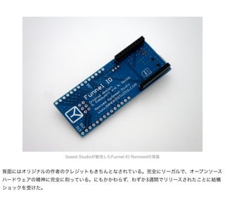 Seeed Studioが販売したFunnel IO Remixedの背面


背面にはオリジナルの作者のクレジットもきちんとなされている。完全にリーガルで、オープンソース
ハードウェアの精神に完全に則っている。にもかかわらず、わずか3週間でリリースされたことに結構
ショックを受けた。
 