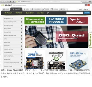 また、Seeed Studioはオープンソースハードウェアの生態系を良く理解し、その上で積極的にビジネ
スをするスマートなチーム。オシロスコープなど、他にはないオープンソースハードウェアをリリース
したり、
 