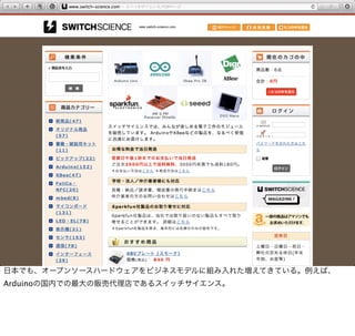 日本でも、オープンソースハードウェアをビジネスモデルに組み入れた増えてきている。例えば、
Arduinoの国内での最大の販売代理店であるスイッチサイエンス。
 