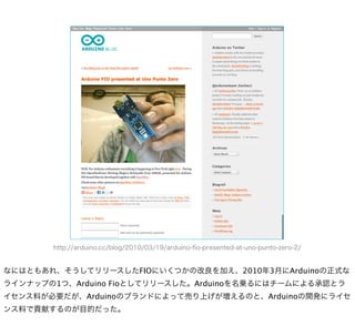 http://arduino.cc/blog/2010/03/19/arduino-ﬁo-presented-at-uno-punto-zero-2/


なにはともあれ、そうしてリリースしたFIOにいくつかの改良を加え、2010年3月にArduinoの正式な
ラインナップの1つ、Arduino Fioとしてリリースした。Arduinoを名乗るにはチームによる承認とラ
イセンス料が必要だが、Arduinoのブランドによって売り上げが増えるのと、Arduinoの開発にライセ
ンス料で貢献するのが目的だった。
 