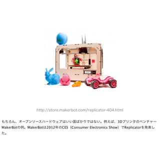 http://store.makerbot.com/replicator-404.html


もちろん、オープンソースハードウェアはいい面ばかりではない。例えば、3Dプリンタのベンチャー
MakerBotの例。MakerBotは2012年のCES（Consumer Electronics Show）でReplicatorを発表し
た。
 