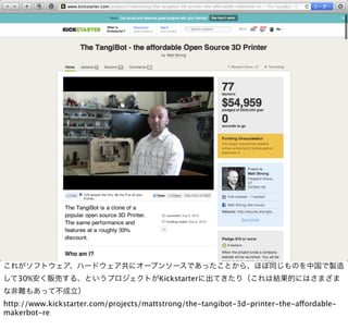 これがソフトウェア、ハードウェア共にオープンソースであったことから、ほぼ同じものを中国で製造
して30%安く販売する、というプロジェクトがKickstarterに出てきたり（これは結果的にはさまざま
な非難もあって不成立）
http://www.kickstarter.com/projects/mattstrong/the-tangibot-3d-printer-the-affordable-
makerbot-re
 