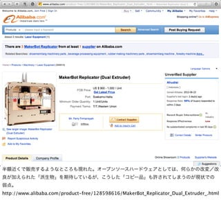半額近くで販売するようなところも現れた。オープンソースハードウェアとしては、何らかの改変／改
良が加えられた「派生物」を期待しているが、こうした「コピー品」も許されてしまうのが現状での
弱点。
http://www.alibaba.com/product-free/128598616/MakerBot_Replicator_Dual_Extruder_.html
 