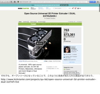 それでも、オープンソースになっていることで、このように改良が加えられた部品が出てきたり、
http://www.kickstarter.com/projects/qu-bd/open-source-universal-3d-printer-extruder-
dual-ext?ref=live
 